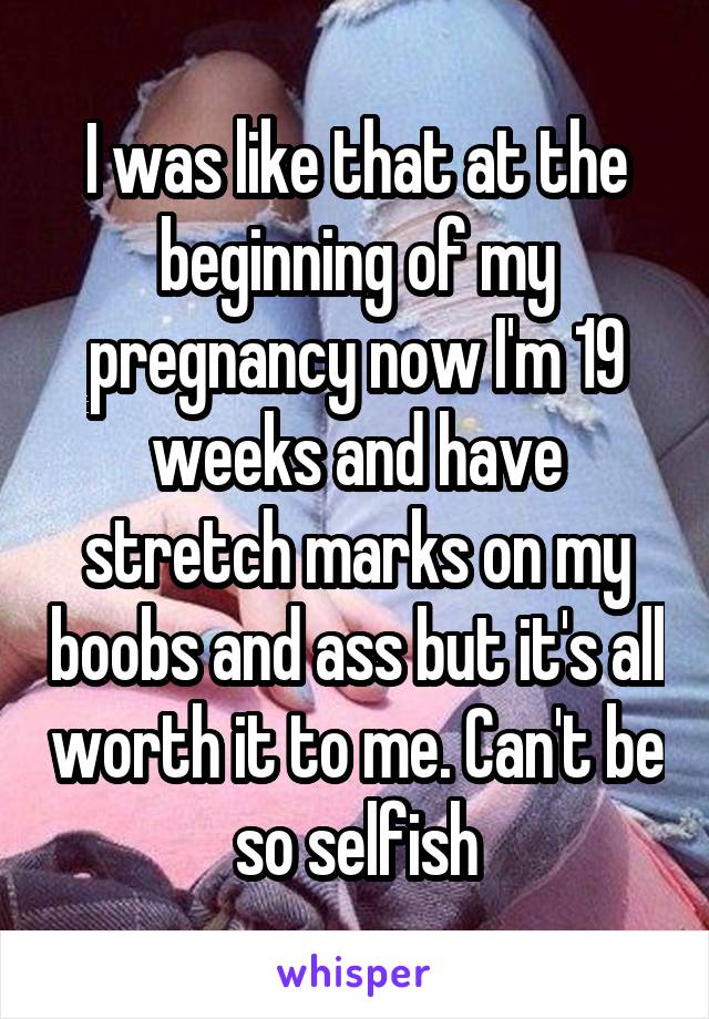 I was like that at the beginning of my pregnancy now I'm 19 weeks and have stretch marks on my boobs and ass but it's all worth it to me. Can't be so selfish