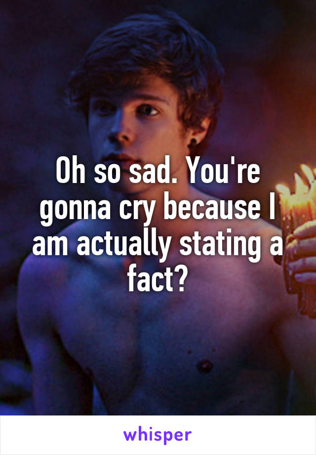 Oh so sad. You're gonna cry because I am actually stating a fact?