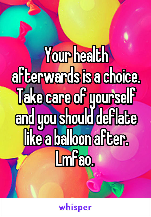 Your health afterwards is a choice. Take care of yourself and you should deflate like a balloon after. Lmfao. 