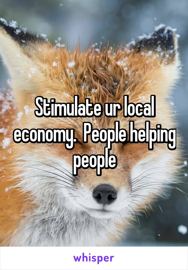 Stimulate ur local economy.  People helping people