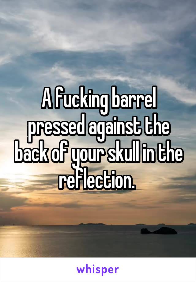 A fucking barrel pressed against the back of your skull in the reflection. 