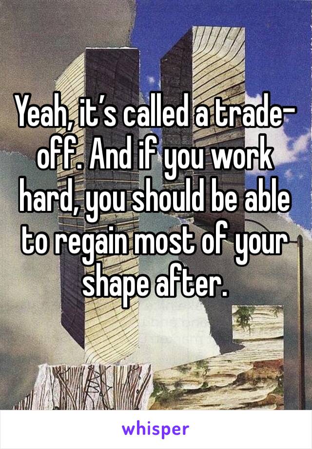 Yeah, it’s called a trade-off. And if you work hard, you should be able to regain most of your shape after. 