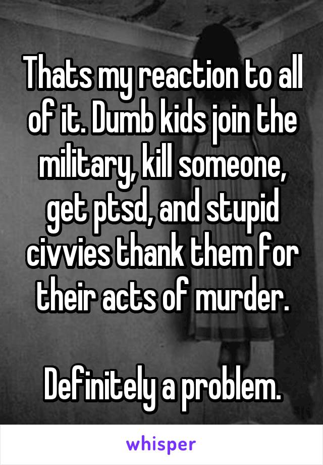 Thats my reaction to all of it. Dumb kids join the military, kill someone, get ptsd, and stupid civvies thank them for their acts of murder.

Definitely a problem.