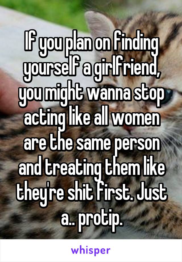 If you plan on finding yourself a girlfriend, you might wanna stop acting like all women are the same person and treating them like they're shit first. Just a.. protip.