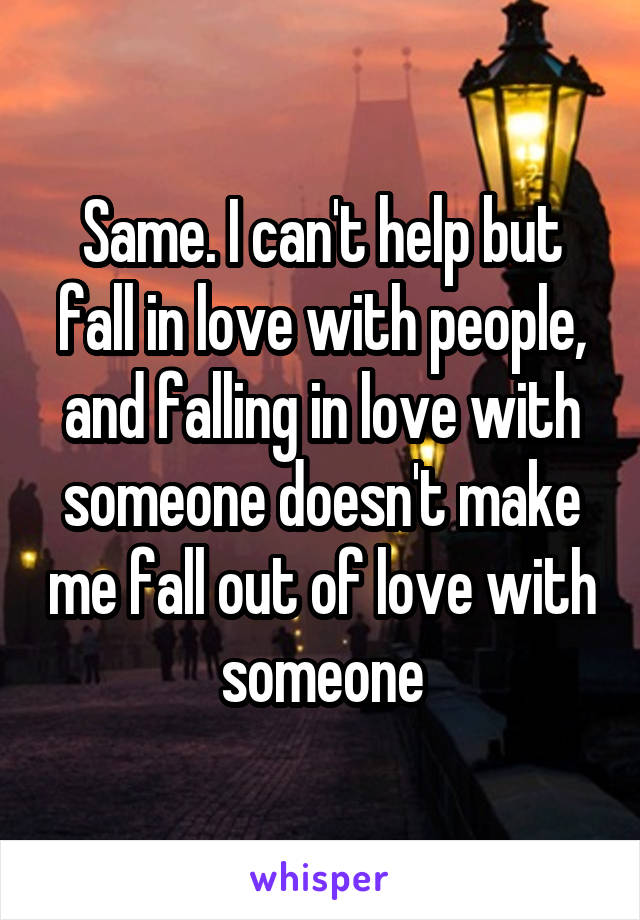 Same. I can't help but fall in love with people, and falling in love with someone doesn't make me fall out of love with someone