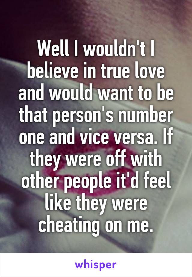 Well I wouldn't I believe in true love and would want to be that person's number one and vice versa. If they were off with other people it'd feel like they were cheating on me.