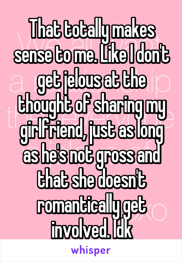 That totally makes sense to me. Like I don't get jelous at the thought of sharing my girlfriend, just as long as he's not gross and that she doesn't romantically get involved. Idk