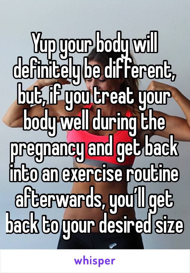 Yup your body will definitely be different, but, if you treat your body well during the pregnancy and get back into an exercise routine afterwards, you’ll get back to your desired size