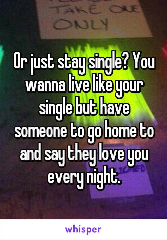 Or just stay single? You wanna live like your single but have someone to go home to and say they love you every night.