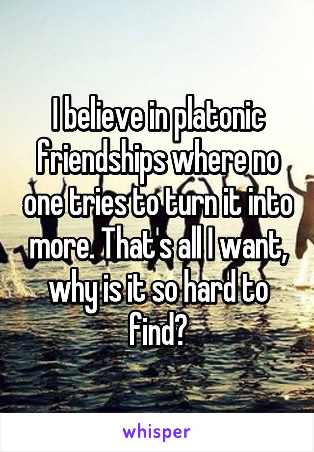 I believe in platonic friendships where no one tries to turn it into more. That's all I want, why is it so hard to find?