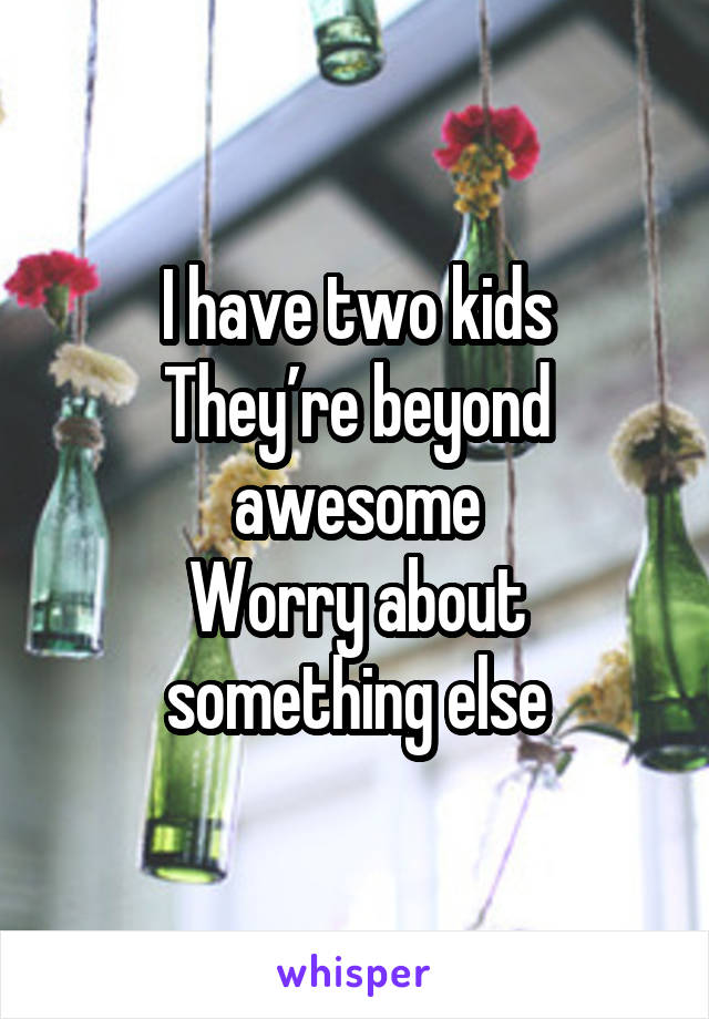 I have two kids
They’re beyond awesome
Worry about something else