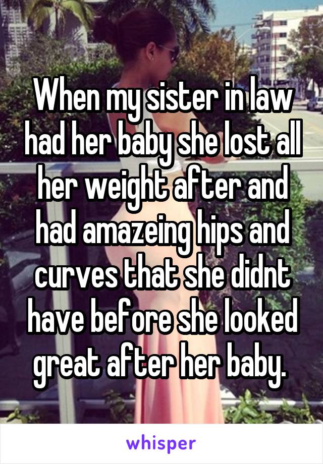 When my sister in law had her baby she lost all her weight after and had amazeing hips and curves that she didnt have before she looked great after her baby. 