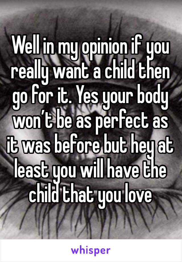 Well in my opinion if you really want a child then go for it. Yes your body won’t be as perfect as it was before but hey at least you will have the child that you love 