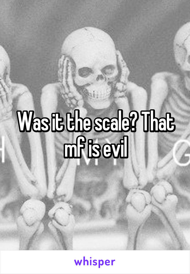 Was it the scale? That mf is evil