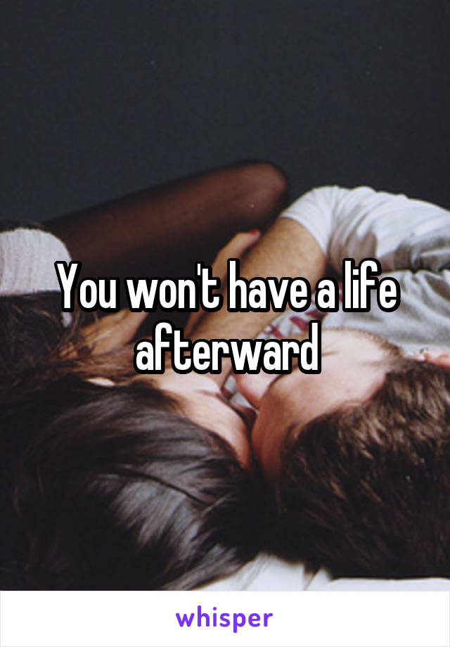 You won't have a life afterward