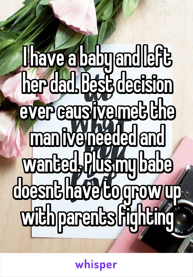 I have a baby and left her dad. Best decision ever caus ive met the man ive needed and wanted. Plus my babe doesnt have to grow up with parents fighting