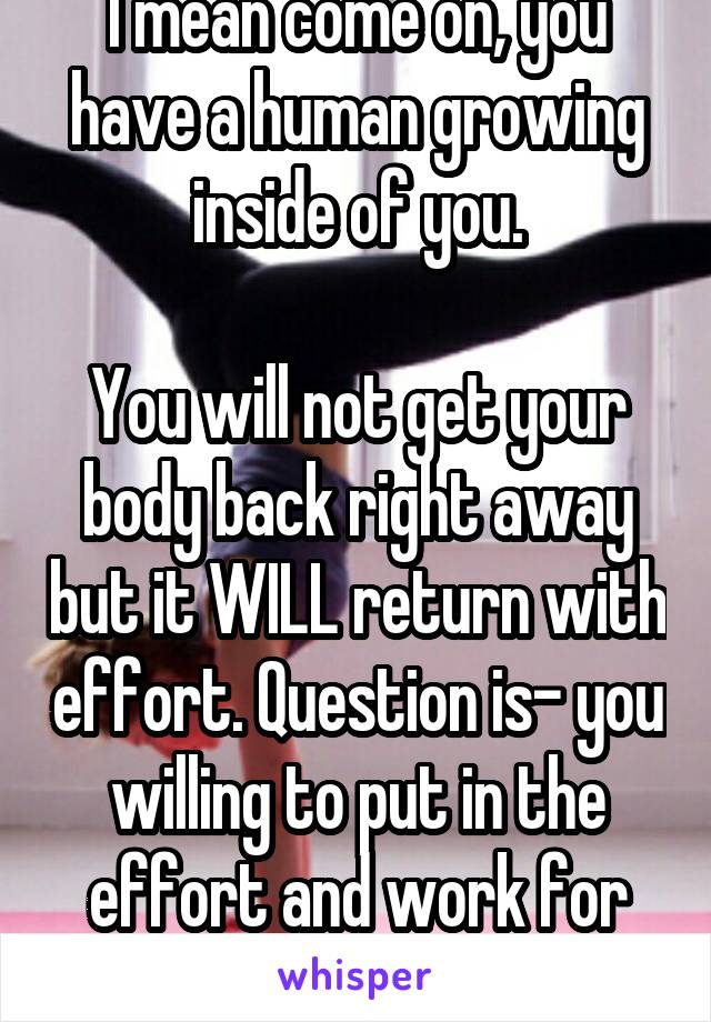 I mean come on, you have a human growing inside of you.

You will not get your body back right away but it WILL return with effort. Question is- you willing to put in the effort and work for it?