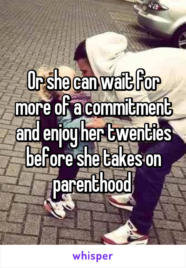 Or she can wait for more of a commitment and enjoy her twenties before she takes on parenthood 