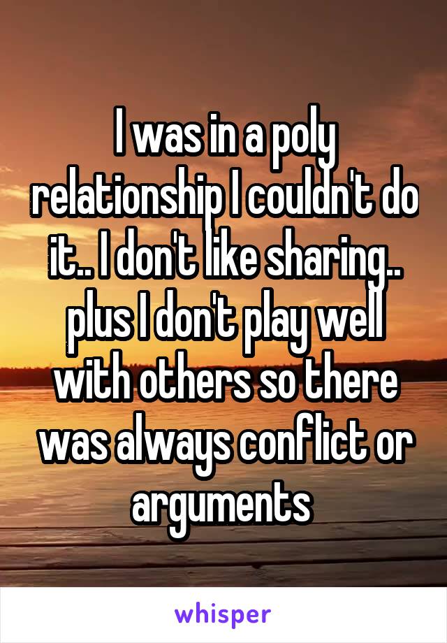 I was in a poly relationship I couldn't do it.. I don't like sharing.. plus I don't play well with others so there was always conflict or arguments 