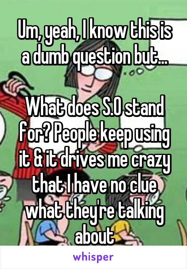 Um, yeah, I know this is a dumb question but...

What does S.O stand for? People keep using it & it drives me crazy that I have no clue what they're talking about