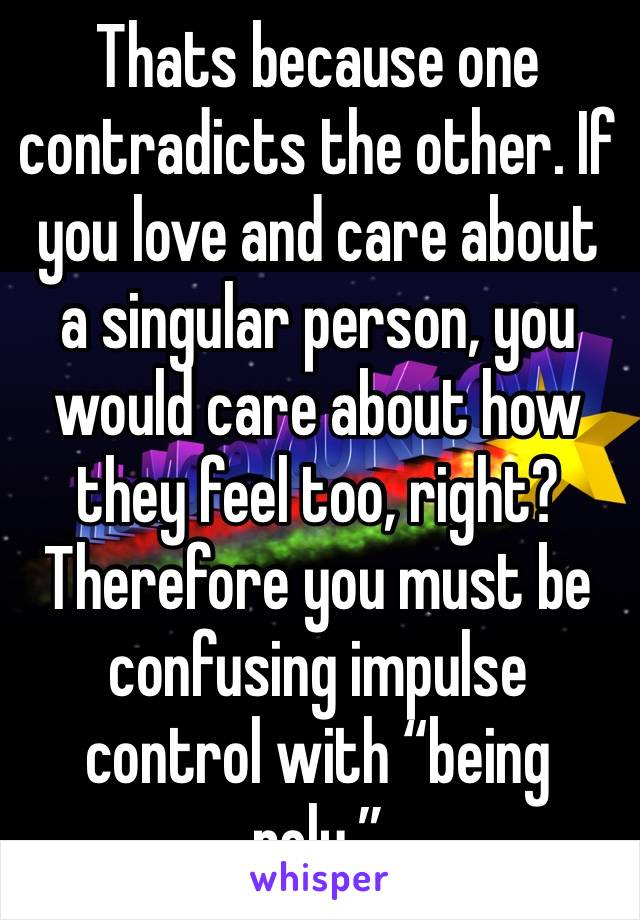 Thats because one contradicts the other. If you love and care about a singular person, you would care about how they feel too, right? Therefore you must be confusing impulse control with “being poly.”