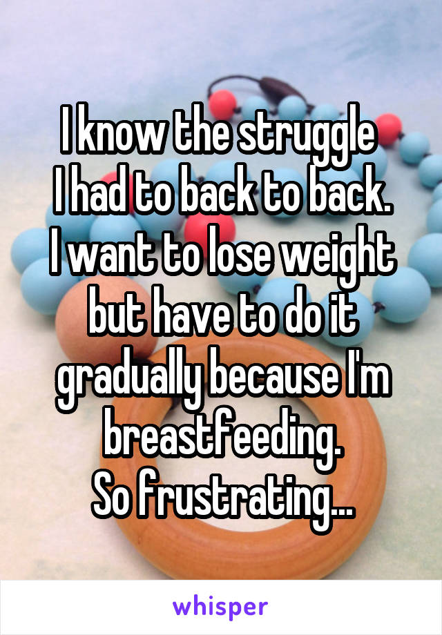 I know the struggle 
I had to back to back.
I want to lose weight but have to do it gradually because I'm breastfeeding.
So frustrating...
