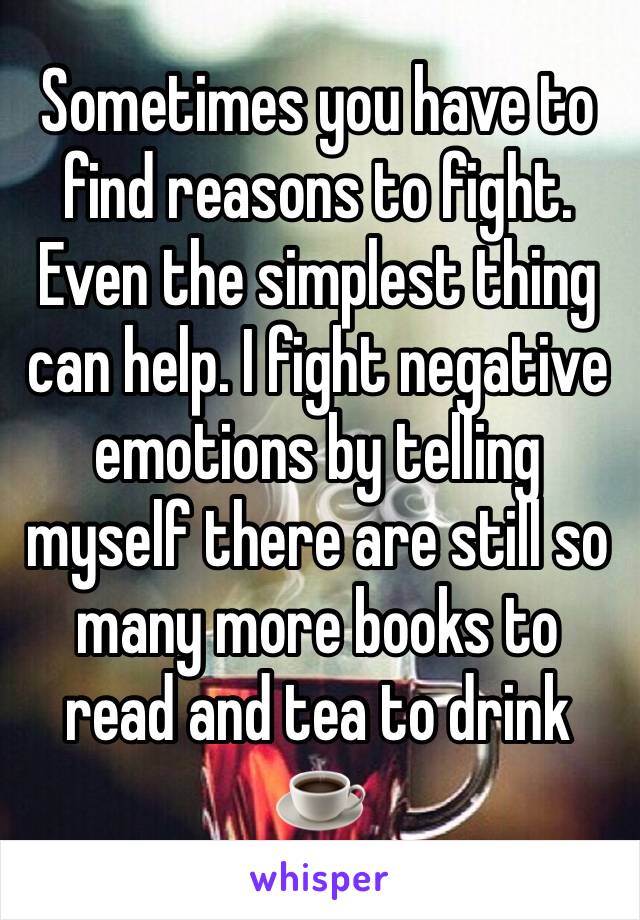 Sometimes you have to find reasons to fight. Even the simplest thing can help. I fight negative emotions by telling myself there are still so many more books to read and tea to drink ☕️