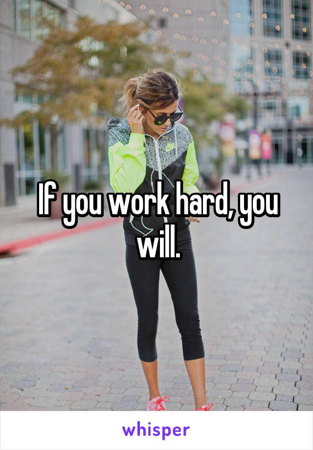 If you work hard, you will.