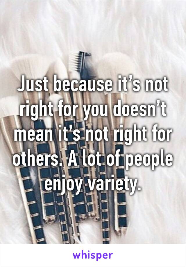 Just because it’s not right for you doesn’t mean it’s not right for others. A lot of people enjoy variety. 