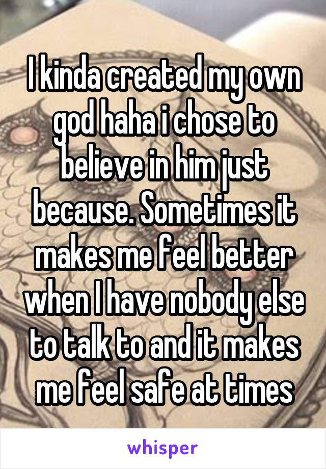 I kinda created my own god haha i chose to believe in him just because. Sometimes it makes me feel better when I have nobody else to talk to and it makes me feel safe at times