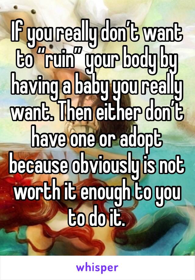 If you really don’t want to “ruin” your body by having a baby you really want. Then either don’t have one or adopt because obviously is not worth it enough to you to do it.