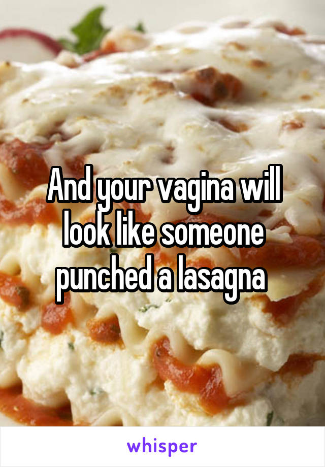 And your vagina will look like someone punched a lasagna 