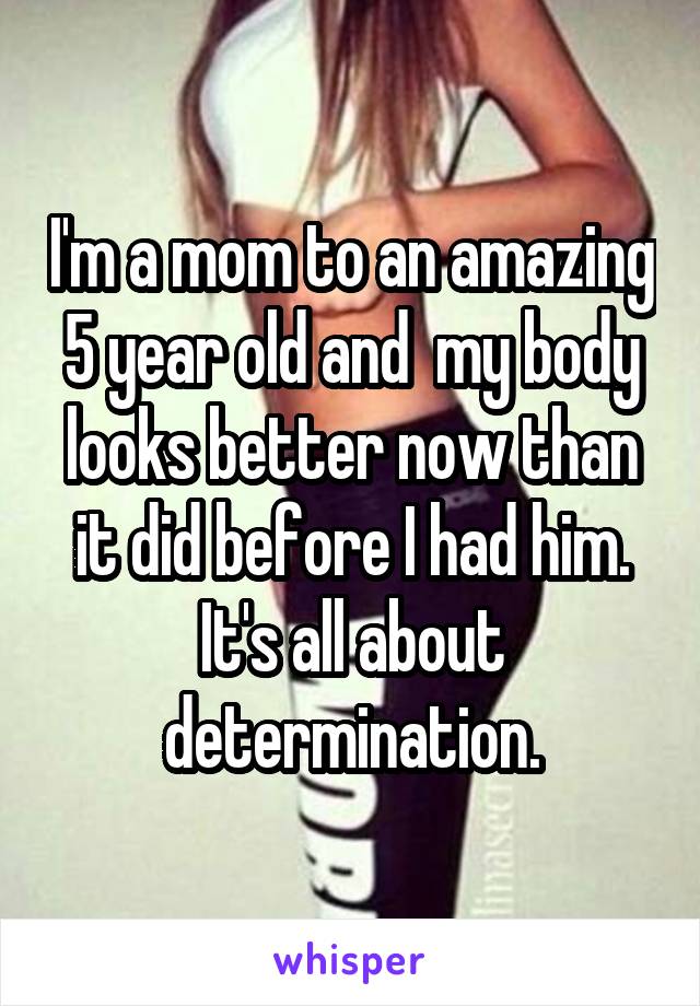 I'm a mom to an amazing 5 year old and  my body looks better now than it did before I had him. It's all about determination.