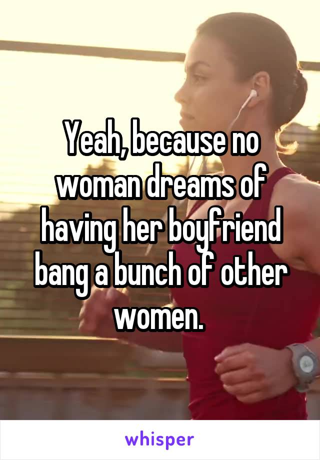 Yeah, because no woman dreams of having her boyfriend bang a bunch of other women. 