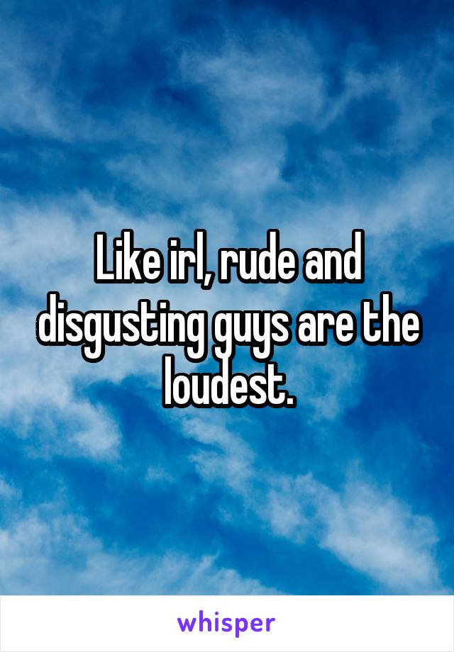 Like irl, rude and disgusting guys are the loudest.