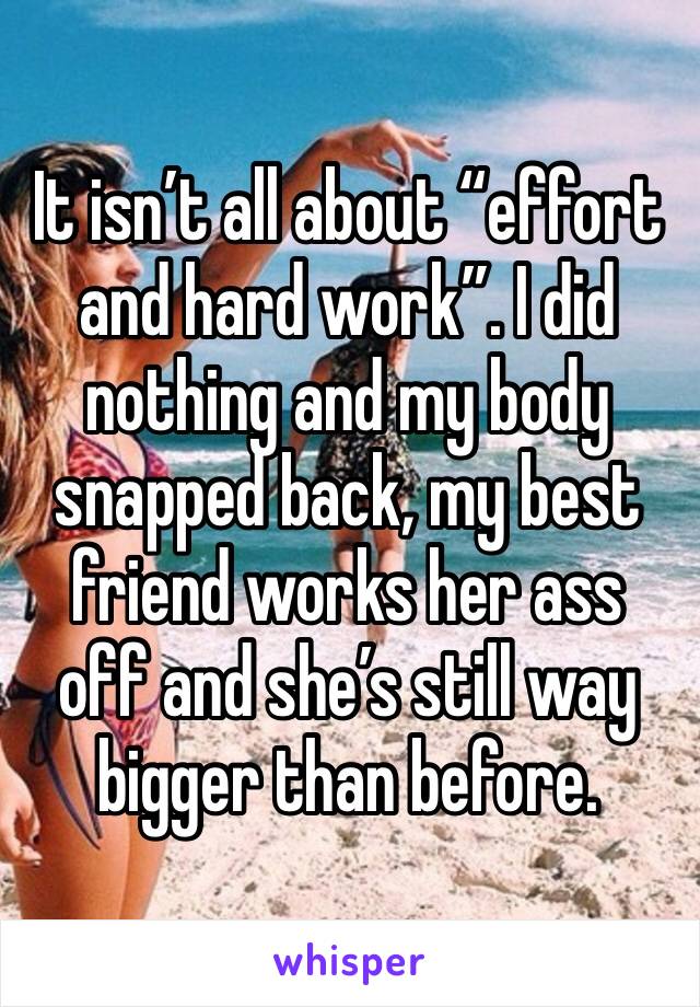 It isn’t all about “effort and hard work”. I did nothing and my body snapped back, my best friend works her ass off and she’s still way bigger than before. 