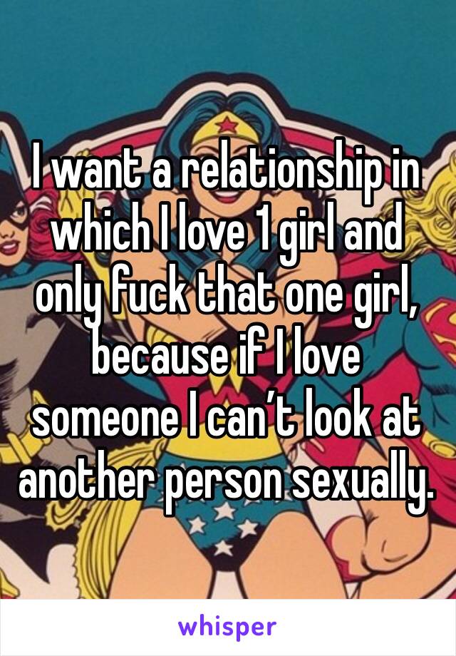 I want a relationship in which I love 1 girl and only fuck that one girl, because if I love someone I can’t look at another person sexually. 