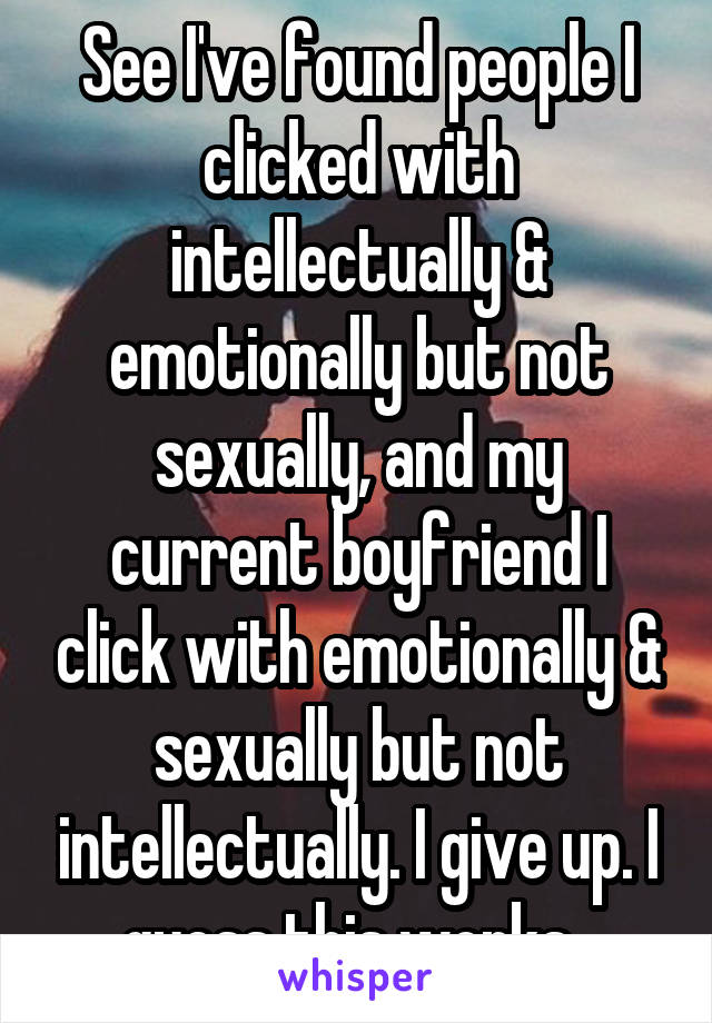 See I've found people I clicked with intellectually & emotionally but not sexually, and my current boyfriend I click with emotionally & sexually but not intellectually. I give up. I guess this works. 