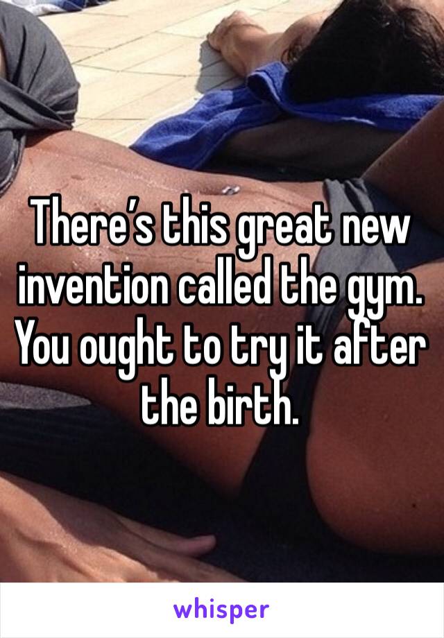 There’s this great new invention called the gym. You ought to try it after the birth.