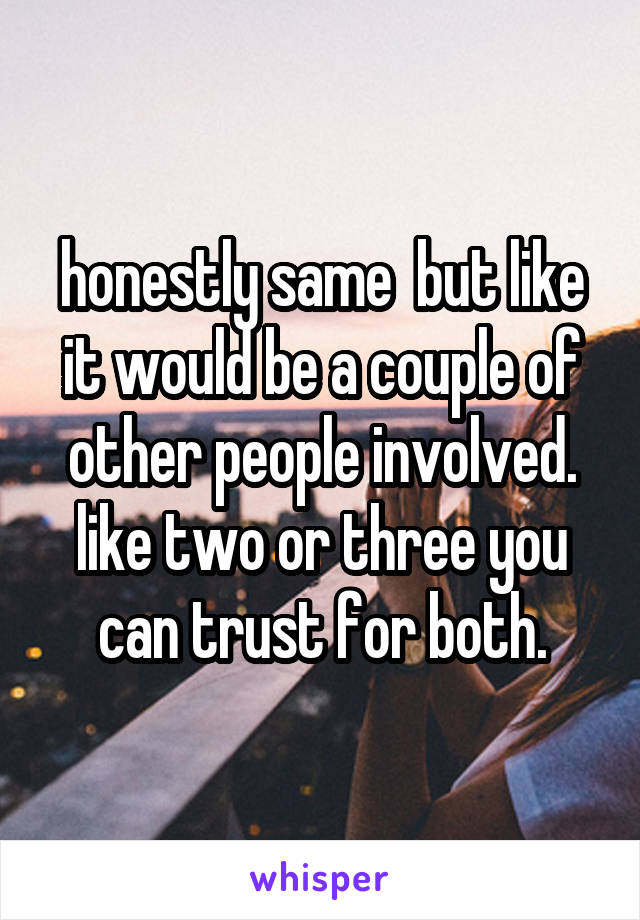 honestly same  but like it would be a couple of other people involved. like two or three you can trust for both.