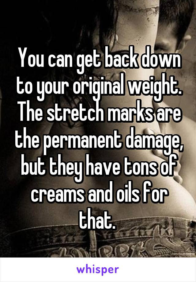 You can get back down to your original weight. The stretch marks are the permanent damage, but they have tons of creams and oils for that. 