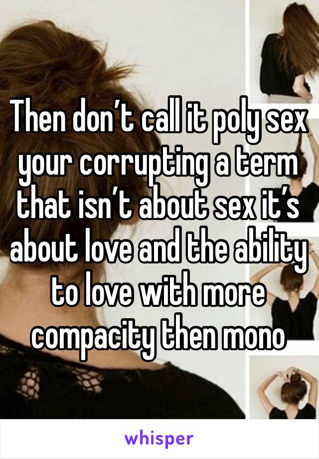 Then don’t call it poly sex your corrupting a term that isn’t about sex it’s about love and the ability to love with more compacity then mono 