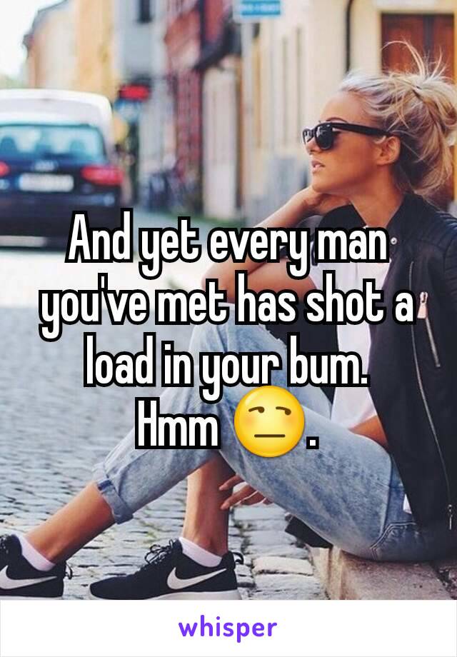 And yet every man you've met has shot a load in your bum.
Hmm 😒.