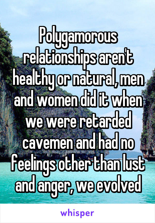 Polygamorous relationships aren't healthy or natural, men and women did it when we were retarded cavemen and had no feelings other than lust and anger, we evolved