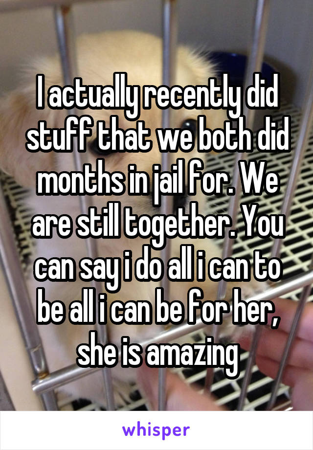 I actually recently did stuff that we both did months in jail for. We are still together. You can say i do all i can to be all i can be for her, she is amazing