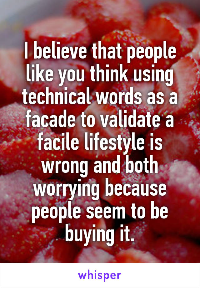 I believe that people like you think using technical words as a facade to validate a facile lifestyle is wrong and both worrying because people seem to be buying it.