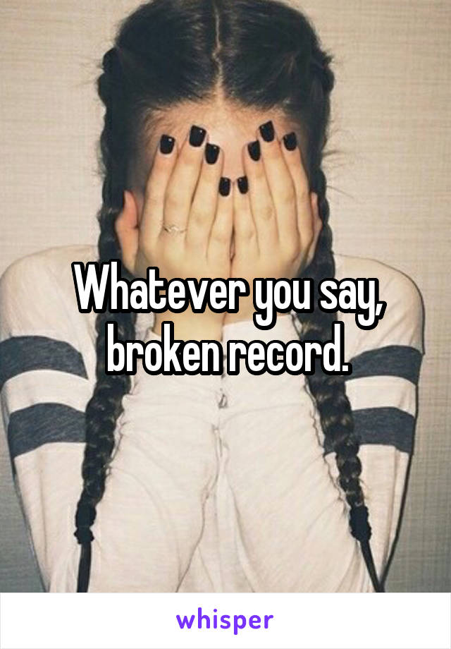 Whatever you say, broken record.