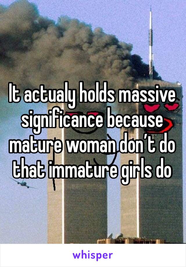 It actualy holds massive significance because mature woman don’t do that immature girls do  