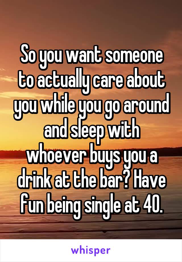 So you want someone to actually care about you while you go around and sleep with whoever buys you a drink at the bar? Have fun being single at 40.