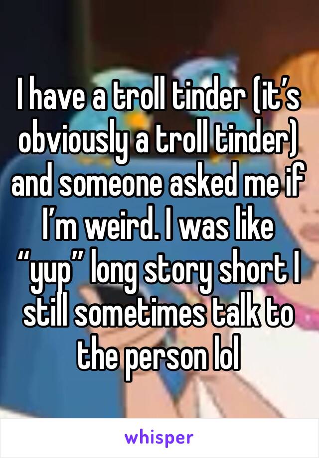 I have a troll tinder (it’s obviously a troll tinder) and someone asked me if I’m weird. I was like “yup” long story short I still sometimes talk to the person lol